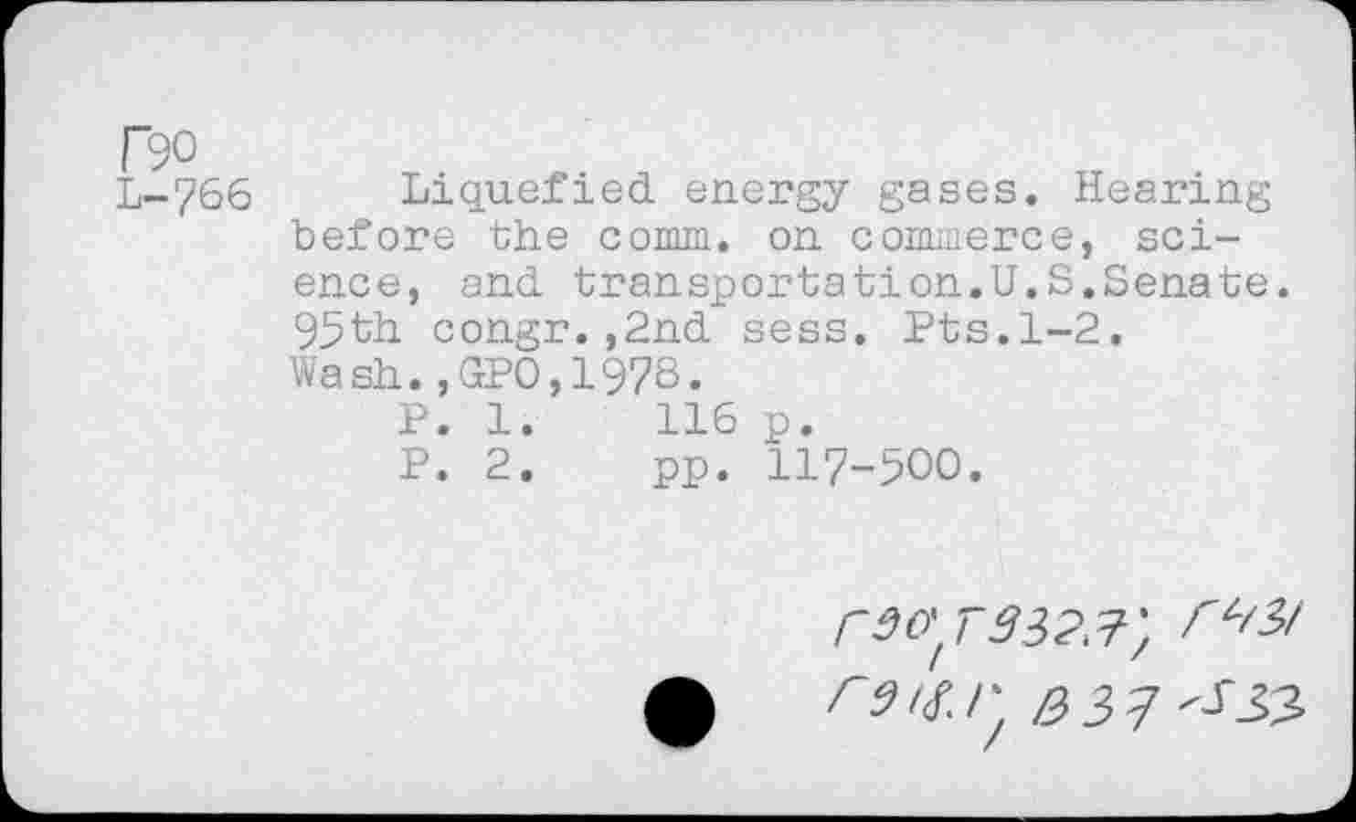 ﻿T90
L-766
Liquefied energy gases. Hearing before the comm, on commerce, science, and transportation.U.S.Senate. 95til congr. ,2nd sess. Pts. 1-2. Wash.,GPO,1978.
P. 1.	116 p.
P. 2.	pp. 117-500.
r9O't,7332^} ^^3/ r31^!^ /2>3>^